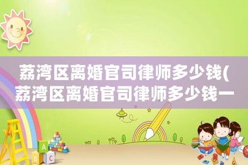 荔灣區離婚官司律師多少錢(荔灣區離婚官司律師多少錢一次)