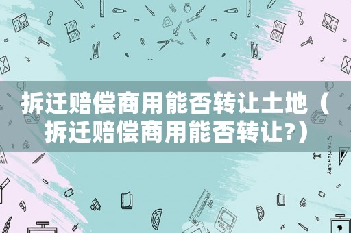 拆遷賠償商用能否轉(zhuǎn)讓土地（拆遷賠償商用能否轉(zhuǎn)讓?）