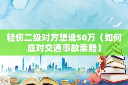 輕傷二級對方想訛50萬（如何應對交通事故索賠）
