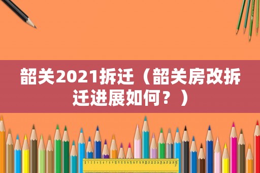 韶關2021拆遷（韶關房改拆遷進展如何？）