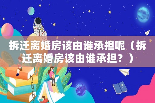 拆遷離婚房該由誰承擔呢（拆遷離婚房該由誰承擔？）