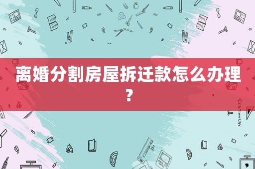 離婚分割房屋拆遷款怎么辦理？