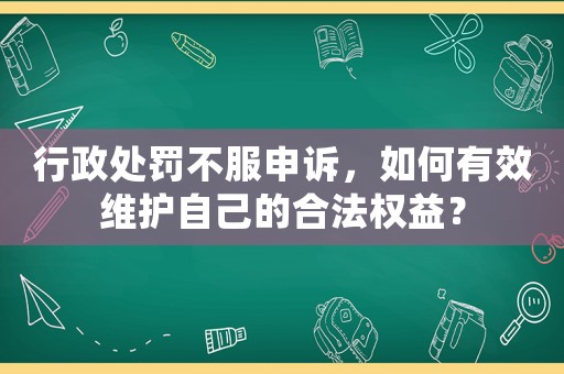 行政處罰不服申訴，如何有效維護自己的合法權益？