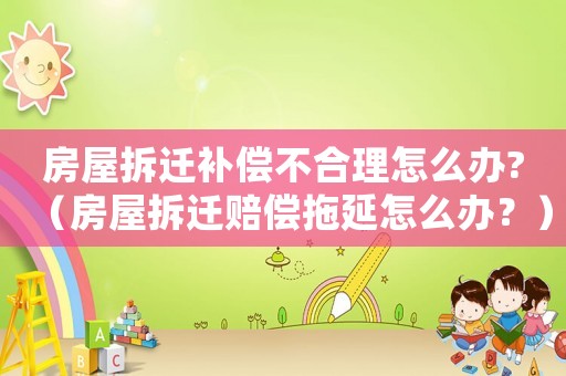 房屋拆遷補償不合理怎么辦?（房屋拆遷賠償拖延怎么辦？）