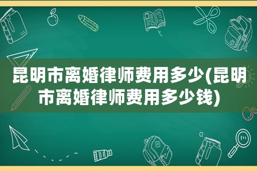 昆明市離婚律師費用多少(昆明市離婚律師費用多少錢)