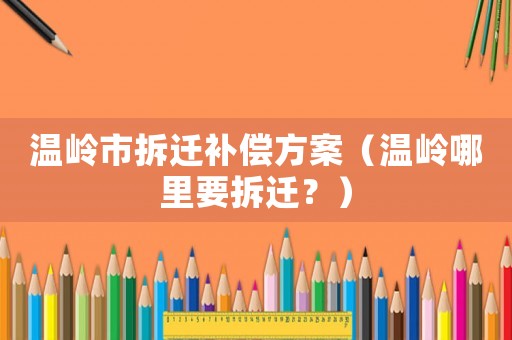 溫嶺市拆遷補償方案（溫嶺哪里要拆遷？）