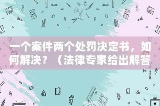 一個案件兩個處罰決定書，如何解決？（法律專家給出解答）