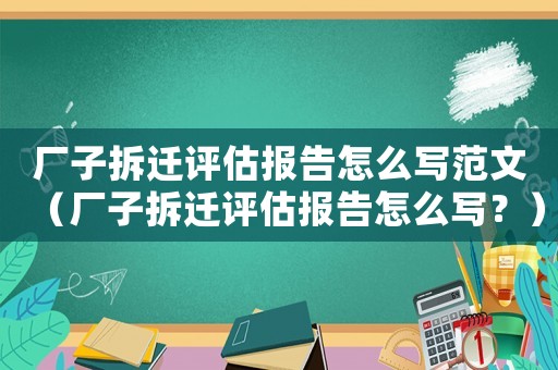 廠子拆遷評估報告怎么寫范文（廠子拆遷評估報告怎么寫？）