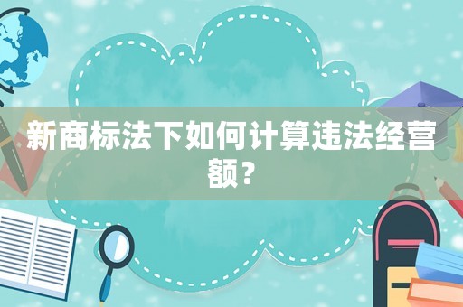 新商標(biāo)法下如何計(jì)算違法經(jīng)營額？