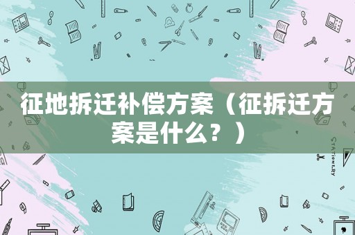 征地拆遷補償方案（征拆遷方案是什么？）