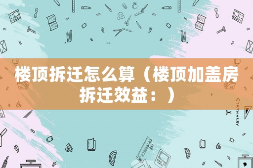 樓頂拆遷怎么算（樓頂加蓋房拆遷效益：）