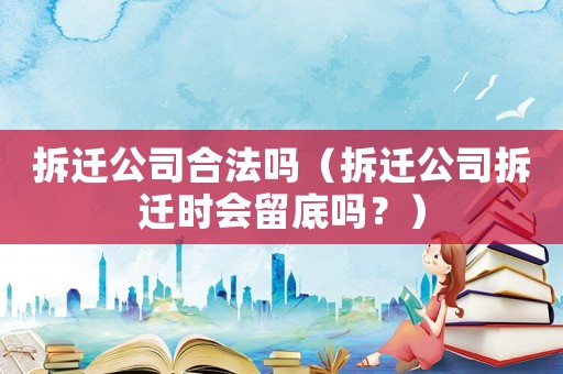 拆遷公司合法嗎（拆遷公司拆遷時會留底嗎？）