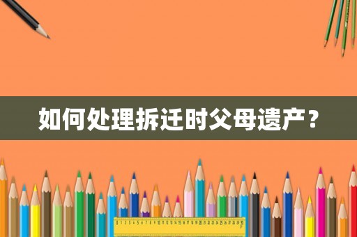 如何處理拆遷時(shí)父母遺產(chǎn)？