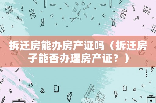 拆遷房能辦房產證嗎（拆遷房子能否辦理房產證？）