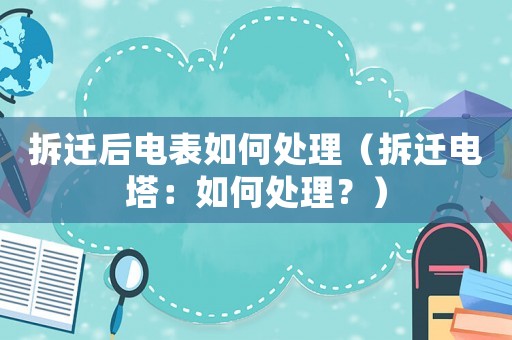 拆遷后電表如何處理（拆遷電塔：如何處理？）