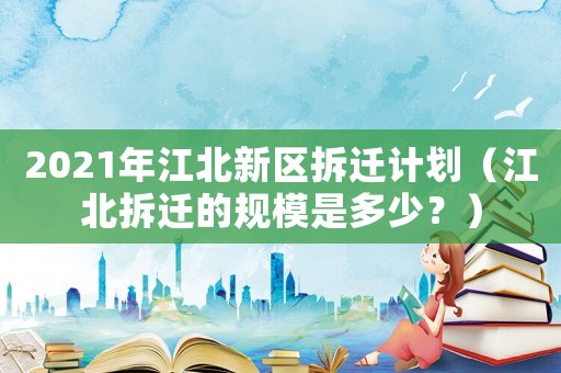 2021年江北新區拆遷計劃（江北拆遷的規模是多少？）
