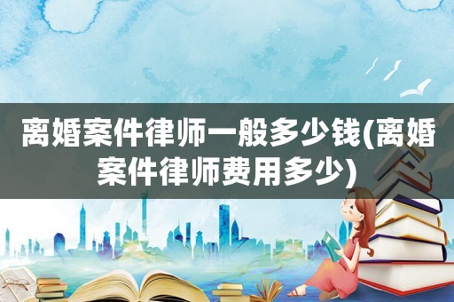 離婚案件律師一般多少錢(離婚案件律師費用多少)