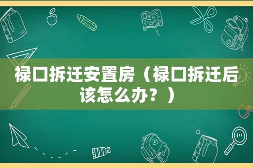 祿口拆遷安置房（祿口拆遷后該怎么辦？）