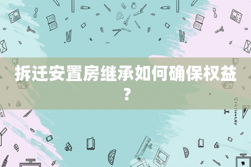 拆遷安置房繼承如何確保權益？