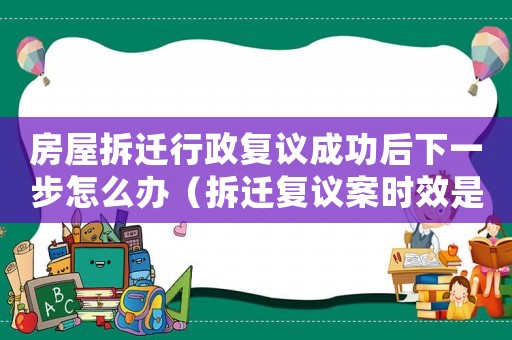 房屋拆遷行政復議成功后下一步怎么辦（拆遷復議案時效是多久？）