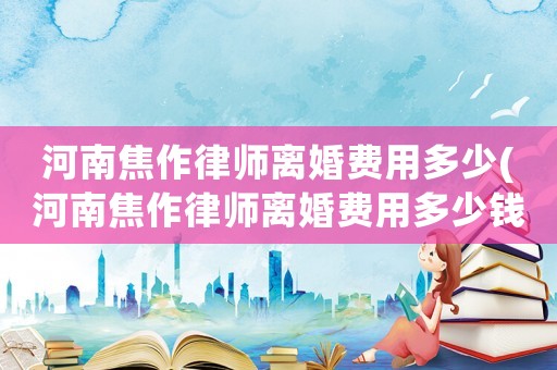 河南焦作律師離婚費用多少(河南焦作律師離婚費用多少錢)