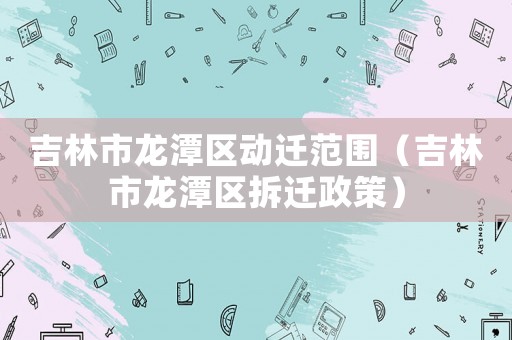 吉林市龍潭區動遷范圍（吉林市龍潭區拆遷政策）