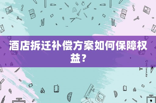 酒店拆遷補償方案如何保障權(quán)益？