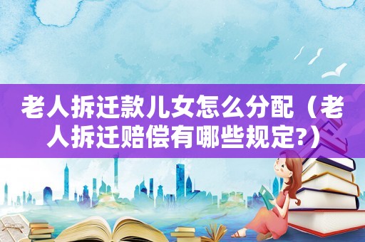 老人拆遷款兒女怎么分配（老人拆遷賠償有哪些規(guī)定?）