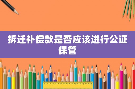 拆遷補償款是否應該進行公證保管