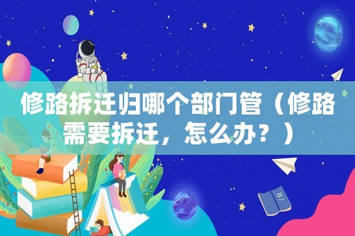 修路拆遷歸哪個部門管（修路需要拆遷，怎么辦？）