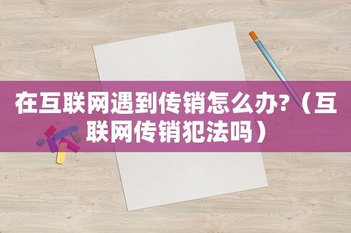 在互聯(lián)網(wǎng)遇到傳銷(xiāo)怎么辦?（互聯(lián)網(wǎng)傳銷(xiāo)犯法嗎）