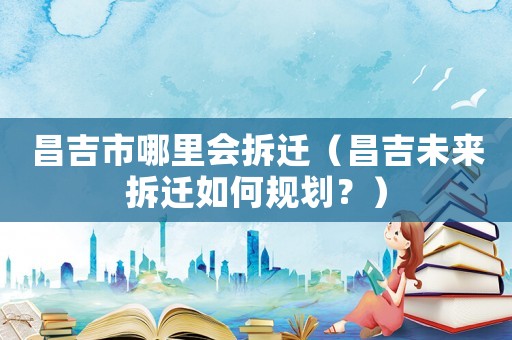 昌吉市哪里會拆遷（昌吉未來拆遷如何規劃？）