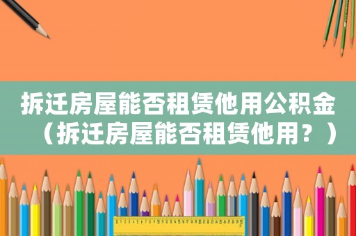 拆遷房屋能否租賃他用公積金（拆遷房屋能否租賃他用？）