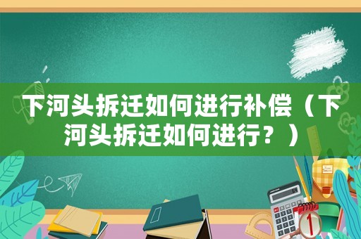 下河頭拆遷如何進行補償（下河頭拆遷如何進行？）