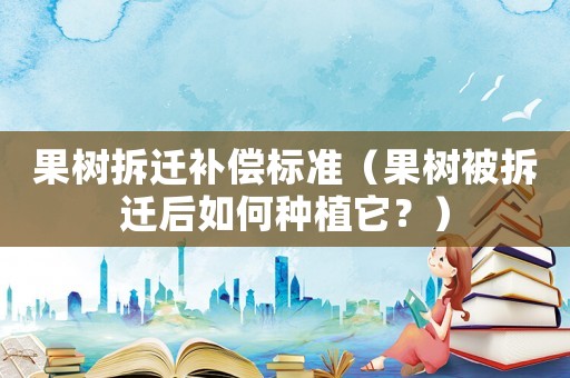 果樹拆遷補償標準（果樹被拆遷后如何種植它？）