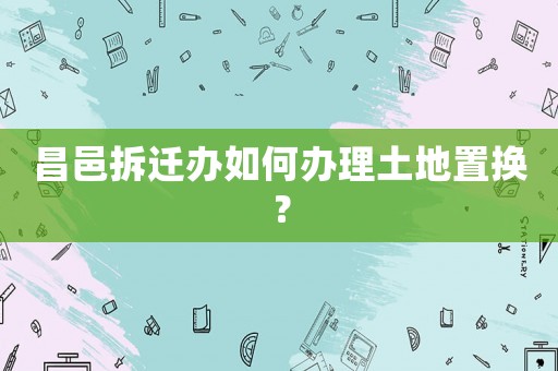 昌邑拆遷辦如何辦理土地置換？