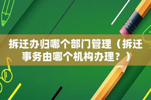 拆遷辦歸哪個部門管理（拆遷事務由哪個機構辦理？）