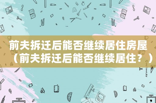 前夫拆遷后能否繼續(xù)居住房屋（前夫拆遷后能否繼續(xù)居??？）
