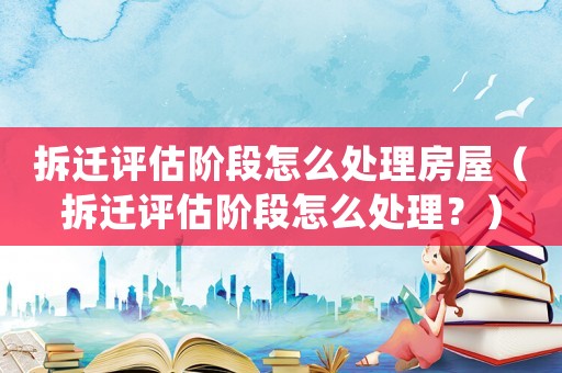 拆遷評估階段怎么處理房屋（拆遷評估階段怎么處理？）