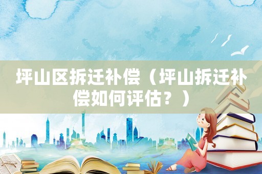 坪山區拆遷補償（坪山拆遷補償如何評估？）