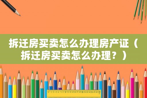 拆遷房買賣怎么辦理房產證（拆遷房買賣怎么辦理？）