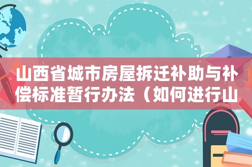 山西省城市房屋拆遷補助與補償標準暫行辦法（如何進行山西省房屋拆遷？）