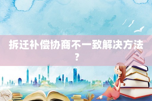 拆遷補償協(xié)商不一致解決方法？