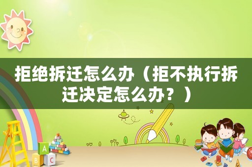 拒絕拆遷怎么辦（拒不執(zhí)行拆遷決定怎么辦？）