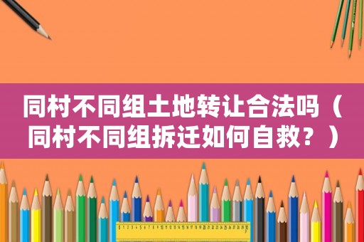 同村不同組土地轉(zhuǎn)讓合法嗎（同村不同組拆遷如何自救？）
