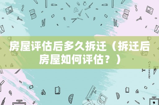 房屋評估后多久拆遷（拆遷后房屋如何評估？）