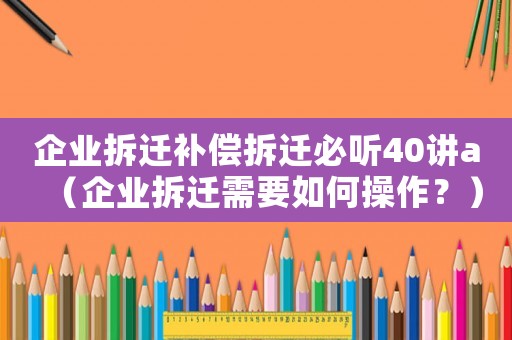 企業(yè)拆遷補償拆遷必聽40講a（企業(yè)拆遷需要如何操作？）