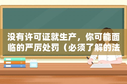 沒有許可證就生產(chǎn)，你可能面臨的嚴厲處罰（必須了解的法律知識）