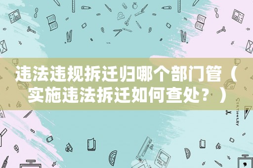違法違規拆遷歸哪個部門管（實施違法拆遷如何查處？）