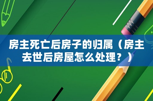 房主死亡后房子的歸屬（房主去世后房屋怎么處理？）